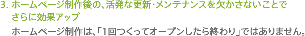 3.ホームページ制作後の、活発な更新・メンテナンスを欠かさないことでさらに効果アップ。ホームページ制作は、「1回つくってオープンしたら終わり」ではありません。