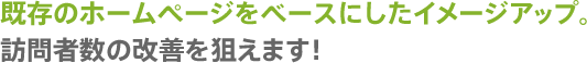 既存のホームページをベースにしたイメージアップ。訪問者数の改善を狙えます！